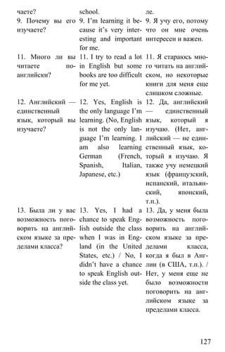 www.gdzbest.ru
127
чаете? school. ле.
9. Почему вы его
изучаете?
9. I’m learning it be-
cause it’s very inter-
esting and important
for me.
9. Я учу его, потому
что он мне очень
интересен и важен.
11. Много ли вы
читаете по-
английски?
11. I try to read a lot
in English but some
books are too difficult
for me yet.
11. Я стараюсь мно-
го читать на англий-
ском, но некоторые
книги для меня еще
слишком сложные.
12. Английский —
единственный
язык, который вы
изучаете?
12. Yes, English is
the only language I’m
learning. (No, English
is not the only lan-
guage I’m learning. I
am also learning
German (French,
Spanish, Italian,
Japanese, etc.)
12. Да, английский
— единственный
язык, который я
изучаю. (Нет, анг-
лийский — не един-
ственный язык, ко-
торый я изучаю. Я
также учу немецкий
язык (французский,
испанский, итальян-
ский, японский,
т.п.).
13. Была ли у вас
возможность пого-
ворить на англий-
ском языке за пре-
делами класса?
13. Yes, I had a
chance to speak Eng-
lish outside the class
when I was in Eng-
land (in the United
States, etc.) / No, I
didn’t have a chance
to speak English out-
side the class yet.
13. Да, у меня была
возможность пого-
ворить на англий-
ском языке за пре-
делами класса,
когда я был в Анг-
лии (в США, т.п.). /
Нет, у меня еще не
было возможности
поговорить на анг-
лийском языке за
пределами класса.
 