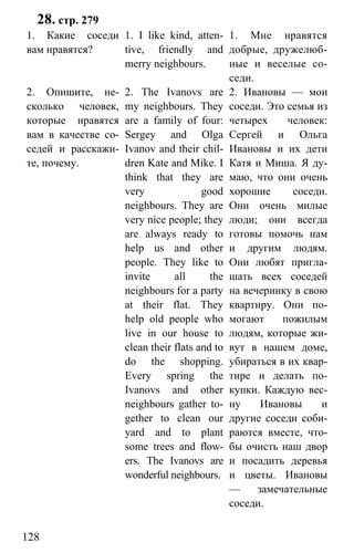 www.gdzbest.ru
128
28. стр. 279
1. Какие соседи
вам нравятся?
1. I like kind, atten-
tive, friendly and
merry neighbours.
1. Мне нравятся
добрые, дружелюб-
ные и веселые со-
седи.
2. Опишите, не-
сколько человек,
которые нравятся
вам в качестве со-
седей и расскажи-
те, почему.
2. The Ivanovs are
my neighbours. They
are a family of four:
Sergey and Olga
Ivanov and their chil-
dren Kate and Mike. I
think that they are
very good
neighbours. They are
very nice people; they
are always ready to
help us and other
people. They like to
invite all the
neighbours for a party
at their flat. They
help old people who
live in our house to
clean their flats and to
do the shopping.
Every spring the
Ivanovs and other
neighbours gather to-
gether to clean our
yard and to plant
some trees and flow-
ers. The Ivanovs are
wonderful neighbours.
2. Ивановы — мои
соседи. Это семья из
четырех человек:
Сергей и Ольга
Ивановы и их дети
Катя и Миша. Я ду-
маю, что они очень
хорошие соседи.
Они очень милые
люди; они всегда
готовы помочь нам
и другим людям.
Они любят пригла-
шать всех соседей
на вечеринку в свою
квартиру. Они по-
могают пожилым
людям, которые жи-
вут в нашем доме,
убираться в их квар-
тире и делать по-
купки. Каждую вес-
ну Ивановы и
другие соседи соби-
раются вместе, что-
бы очисть наш двор
и посадить деревья
и цветы. Ивановы
— замечательные
соседи.
 