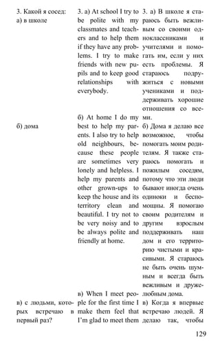 www.gdzbest.ru
129
3. Какой я сосед:
а) в школе
б) дома
в) с людьми, кото-
рых встречаю в
первый раз?
3. a) At school I try to
be polite with my
classmates and teach-
ers and to help them
if they have any prob-
lems. I try to make
friends with new pu-
pils and to keep good
relationships with
everybody.
б) At home I do my
best to help my par-
ents. I also try to help
old neighbours, be-
cause these people
are sometimes very
lonely and helpless. I
help my parents and
other grown-ups to
keep the house and its
territory clean and
beautiful. I try not to
be very noisy and to
be always polite and
friendly at home.
в) When I meet peo-
ple for the first time I
make them feel that
I’m glad to meet them
3. а) В школе я ста-
раюсь быть вежли-
вым со своими од-
ноклассниками и
учителями и помо-
гать им, если у них
есть проблемы. Я
стараюсь подру-
житься с новыми
учениками и под-
держивать хорошие
отношения со все-
ми.
б) Дома я делаю все
возможное, чтобы
помогать моим роди-
телям. Я также ста-
раюсь помогать и
пожилым соседям,
потому что эти люди
бывают иногда очень
одиноки и беспо-
мощны. Я помогаю
своим родителям и
другим взрослым
поддерживать наш
дом и его террито-
рию чистыми и кра-
сивыми. Я стараюсь
не быть очень шум-
ным и всегда быть
вежливым и друже-
любным дома.
в) Когда я впервые
встречаю людей. Я
делаю так, чтобы
 