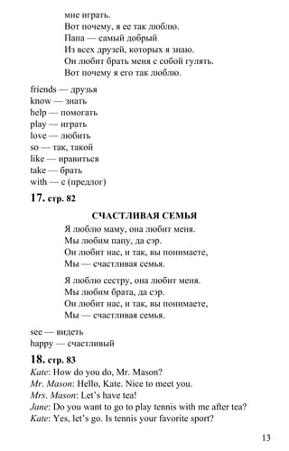 www.gdzbest.ru
13
мне играть.
Вот почему, я ее так люблю.
Папа — самый добрый
Из всех друзей, которых я знаю.
Он любит брать меня с собой гулять.
Вот почему я его так люблю.
friends — друзья
know — знать
help — помогать
play — играть
love — любить
so — так, такой
like — нравиться
take — брать
with — с (предлог)
17. стр. 82
СЧАСТЛИВАЯ СЕМЬЯ
Я люблю маму, она любит меня.
Мы любим папу, да сэр.
Он любит нас, и так, вы понимаете,
Мы — счастливая семья.
Я люблю сестру, она любит меня.
Мы любим брата, да сэр.
Он любит нас, и так, вы понимаете,
Мы — счастливая семья.
see — видеть
happy — счастливый
18. стр. 83
Kate: How do you do, Mr. Mason?
Mr. Mason: Hello, Kate. Nice to meet you.
Mrs. Mason: Let’s have tea!
Jane: Do you want to go to play tennis with me after tea?
Kate: Yes, let’s go. Is tennis your favorite sport?
 