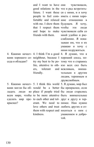 www.gdzbest.ru
130
and I want to have
good relations in the
future. I want these
people to feel com-
fortable and relaxed
with me. I show them
that I respect them
and hope to make
friends with them.
они чувствовали,
что я рад встретить-
ся с ними, и я хочу
иметь с ними хоро-
шие отношения в
будущем. Я хочу,
чтобы эти люди
чувствовали себя со
мной удобно и рас-
слабленно. Я пока-
зываю им, что я их
уважаю и хочу с
ними подружиться.
4. Какими качест-
вами хорошего со-
седа я обладаю?
4. I think I’m a good
neighbour, because I
try my best to be po-
lite, attentive to oth-
ers, tolerant and
friendly.
4. Я думаю, что я
хороший сосед, по-
тому что я стараюсь
изо всех сил быть
вежливым, внима-
тельным к другим
людям, терпимым и
дружелюбным.
5. Какими качест-
вами могли бы об-
ладать люди во
всем мире, чтобы
сделать мир пре-
краснее?
5. I think this world
would be a better
place if people tried
to be more attentive
to each other and tol-
erant. We need to
love others and treat
them with respect and
kindness.
5. Я думаю, мир был
бы прекраснее, если
бы люди старались
быть внимательнее
друг к другу и тер-
пимее. Нам нужно
любить других и от-
носиться к ним с
уважением и добро-
той.
 