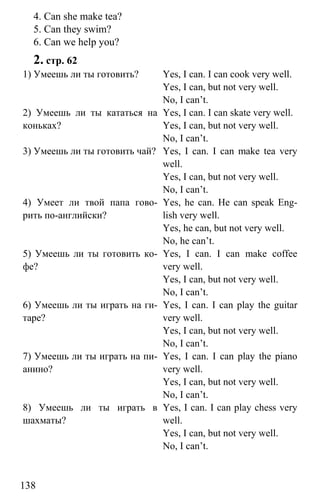 www.gdzbest.ru
138
4. Can she make tea?
5. Can they swim?
6. Can we help you?
2. стр. 62
1) Умеешь ли ты готовить? Yes, I can. I can cook very well.
Yes, I can, but not very well.
No, I can’t.
2) Умеешь ли ты кататься на
коньках?
Yes, I can. I can skate very well.
Yes, I can, but not very well.
No, I can’t.
3) Умеешь ли ты готовить чай? Yes, I can. I can make tea very
well.
Yes, I can, but not very well.
No, I can’t.
4) Умеет ли твой папа гово-
рить по-английски?
Yes, he can. He can speak Eng-
lish very well.
Yes, he can, but not very well.
No, he can’t.
5) Умеешь ли ты готовить ко-
фе?
Yes, I can. I can make coffee
very well.
Yes, I can, but not very well.
No, I can’t.
6) Умеешь ли ты играть на ги-
таре?
Yes, I can. I can play the guitar
very well.
Yes, I can, but not very well.
No, I can’t.
7) Умеешь ли ты играть на пи-
анино?
Yes, I can. I can play the piano
very well.
Yes, I can, but not very well.
No, I can’t.
8) Умеешь ли ты играть в
шахматы?
Yes, I can. I can play chess very
well.
Yes, I can, but not very well.
No, I can’t.
 