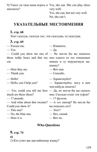 www.gdzbest.ru
139
9) Умеет ли твоя мама играть в
шахматы?
Yes, she can. She can play chess
very well.
Yes, she can, but not very well.
No, she can’t.
УКАЗАТЕЛЬНЫЕ МЕСТОИМЕНИЯ
1. стр. 68
Этот галстук, галстук тот, эти галстуки, те галстуки.
3. стр. 69
— Excuse me.
— Yes.
— Could you show me one of
those teddy bears and that toy
car.
— Here they are.
— Thank you.
— Извините.
— Да.
— Не могли бы вы показать
мне одного из тех плюшевых
мишек и ту игрушечную ма-
шинку?
— Вот они.
— Спасибо.
— Hello!
— Hello, can I help you?
— Yes, could you tell me how
much are these shoes?
— 17 pounds.
— And what about that sweater?
Could you show it?
— This one?
— No, the blue one.
— Here it is.
— Здравствуйте!
— Здравствуйте, могу я вам
чем-нибудь помочь?
— Да, не могли бы вы сказать
мне. Сколько стоят эти туфли?
— 17 фунтов.
— А тот свитер? Не могли бы
вы показать его?
— Этот?
— Нет, синий.
— Вот он.
Who-Questions
9. стр. 74
а)
1) Кто учит вас английскому языку?
 