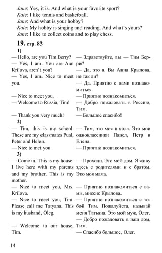www.gdzbest.ru
14
Jane: Yes, it is. And what is your favorite sport?
Kate: I like tennis and basketball.
Jane: And what is your hobby?
Kate: My hobby is singing and reading. And what’s yours?
Jane: I like to collect coins and to play chess.
19. стр. 83
1)
— Hello, are you Tim Berry?
— Yes, I am. You are Ann
Krilova, aren’t you?
— Yes, I am. Nice to meet
you.
— Nice to meet you.
— Welcome to Russia, Tim!
— Thank you very much!
— Здравствуйте, вы — Тим Бер-
ри?
— Да, это я. Вы Анна Крылова,
не так ли?
— Да. Приятно с вами познако-
миться.
— Приятно познакомиться.
— Добро пожаловать в Россию,
Тим.
— Большое спасибо!
2)
— Tim, this is my school.
These are my classmates Pual,
Peter and Helen.
— Nice to met you.
— Тим, это моя школа. Это мои
одноклассники Павел, Петр и
Елена.
— Приятно познакомиться.
3)
— Come in. This is my house.
I live here with my parents
and my brother. This is my
mother.
— Nice to meet you, Mrs.
Krilova.
— Nice to meet you, Tim.
Please call me Tatyana. This
is my husband, Oleg.
— Welcome to our house,
Tim.
— Проходи. Это мой дом. Я живу
здесь с родителями и с братом.
Это моя мама.
— Приятно познакомиться с ва-
ми, миссис Крылова.
— Приятно познакомиться с то-
бой Тим. Пожалуйста, называй
меня Татьяна. Это мой муж, Олег.
— Добро пожаловать в наш дом,
Тим.
— Спасибо большое, Олег.
 