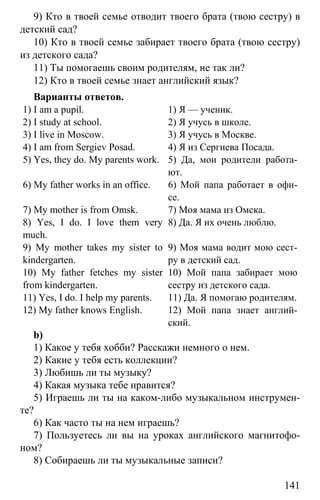 www.gdzbest.ru
141
9) Кто в твоей семье отводит твоего брата (твою сестру) в
детский сад?
10) Кто в твоей семье забирает твоего брата (твою сестру)
из детского сада?
11) Ты помогаешь своим родителям, не так ли?
12) Кто в твоей семье знает английский язык?
Варианты ответов.
1) I am a pupil. 1) Я — ученик.
2) I study at school. 2) Я учусь в школе.
3) I live in Moscow. 3) Я учусь в Москве.
4) I am from Sergiev Pоsad. 4) Я из Сергиева Посада.
5) Yes, they do. My parents work. 5) Да, мои родители работа-
ют.
6) My father works in an office. 6) Мой папа работает в офи-
се.
7) My mother is from Omsk. 7) Моя мама из Омска.
8) Yes, I do. I love them very
much.
8) Да. Я их очень люблю.
9) My mother takes my sister to
kindergarten.
9) Моя мама водит мою сест-
ру в детский сад.
10) My father fetches my sister
from kindergarten.
10) Мой папа забирает мою
сестру из детского сада.
11) Yes, I do. I help my parents. 11) Да. Я помогаю родителям.
12) My father knows English. 12) Мой папа знает англий-
ский.
b)
1) Какое у тебя хобби? Расскажи немного о нем.
2) Какие у тебя есть коллекции?
3) Любишь ли ты музыку?
4) Какая музыка тебе нравится?
5) Играешь ли ты на каком-либо музыкальном инструмен-
те?
6) Как часто ты на нем играешь?
7) Пользуетесь ли вы на уроках английского магнитофо-
ном?
8) Собираешь ли ты музыкальные записи?
 