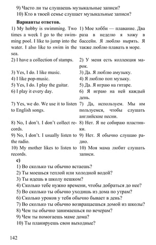 www.gdzbest.ru
142
9) Часто ли ты слушаешь музыкальные записи?
10) Кто в твоей семье слушает музыкальные записи?
Варианты ответов.
1) My hobby is swimming. Two
times a week I go to the swim-
ming pool. I like to jump into the
water. I also like to swim in the
sea.
1) Мое хобби — плавание. Два
раза в неделю я хожу в
бассейн. Я люблю нырять. Я
также люблю плавать в море.
2) I have a collection of stamps. 2) У меня есть коллекция ма-
рок.
3) Yes, I do. I like music. 3) Да. Я люблю амузыку.
4) I like pop-music. 4) Я люблю поп музыку.
5) Yes, I do. I play the guitar. 5) Да. Я играю на гитаре.
6) I play it every day. 6) Я играю на ней каждый
день.
7) Yes, we do. We use it to listen
to English songs.
7) Да, используем. Мы им
пользуемся, чтобы слушать
английские песни.
8) No, I don’t. I don’t collect re-
cords.
8) Нет. Я не собираю пластин-
ки.
9) No, I don’t. I usually listen to
the radio.
9) Нет. Я обычно слушаю ра-
дио.
10) My mother likes to listen to
records.
10) Моя мама любит слушать
записи.
c)
1) Во сколько ты обычно встаешь?
2) Ты моешься теплой или холодной водой?
3) Ты идешь в школу пешком?
4) Сколько тебе нужно времени, чтобы добраться до нее?
5) Во сколько ты обычно уходишь из дома по утрам?
6) Сколько уроков у тебя обычно бывает в день?
7) Во сколько ты обычно возвращаешься домой из школы?
8) Чем ты обычно занимаешься по вечерам?
9) Чем ты помогаешь маме дома?
10) Ты планируешь свои выходные?
 