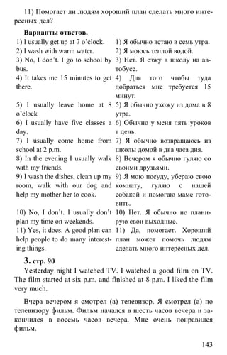www.gdzbest.ru
143
11) Помогает ли людям хороший план сделать много инте-
ресных дел?
Варианты ответов.
1) I usually get up at 7 o’clock. 1) Я обычно встаю в семь утра.
2) I wash with warm water. 2) Я моюсь теплой водой.
3) No, I don’t. I go to school by
bus.
3) Нет. Я езжу в школу на ав-
тобусе.
4) It takes me 15 minutes to get
there.
4) Для того чтобы туда
добраться мне требуется 15
минут.
5) I usually leave home at 8
o’clock
5) Я обычно ухожу из дома в 8
утра.
6) I usually have five classes a
day.
6) Обычно у меня пять уроков
в день.
7) I usually come home from
school at 2 p.m.
7) Я обычно возвращаюсь из
школы домой в два часа дня.
8) In the evening I usually walk
with my friends.
8) Вечером я обычно гуляю со
своими друзьями.
9) I wash the dishes, clean up my
room, walk with our dog and
help my mother her to cook.
9) Я мою посуду, убераю свою
комнату, гуляю с нашей
собакой и помогаю маме гото-
вить.
10) No, I don’t. I usually don’t
plan my time on weekends.
10) Нет. Я обычно не плани-
рую свои выходные.
11) Yes, it does. A good plan can
help people to do many interest-
ing things.
11) Да, помогает. Хороший
план может помочь людям
сделать много интересных дел.
3. стр. 90
Yesterday night I watched TV. I watched a good film on TV.
The film started at six p.m. and finished at 8 p.m. I liked the film
very much.
Вчера вечером я смотрел (а) телевизор. Я смотрел (а) по
телевизору фильм. Фильм начался в шесть часов вечера и за-
кончился в восемь часов вечера. Мне очень понравился
фильм.
 