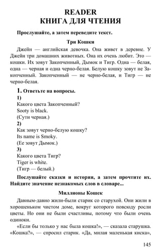 www.gdzbest.ru
145
READER
КНИГА ДЛЯ ЧТЕНИЯ
Прослушайте, а затем переведите текст.
Три Кошки
Джейн — английская девочка. Она живет в деревне. У
Джейн три домашних животных. Она их очень любит. Это —
кошки. Их зовут Закопченный, Дымок и Тигр. Одна — белая,
одна — черная и одна черно-белая. Белую кошку зовут не За-
копченный. Закопченный — не черно-белая, и Тигр — не
черно-белая.
1. Ответьте на вопросы.
1)
Какого цвета Закопченный?
Sooty is black.
(Сути черная.)
2)
Как зовут черно-белую кошку?
Its name is Smoky.
(Ее зовут Дымок.)
3)
Какого цвета Тигр?
Tiger is white.
(Тигр — белый.)
Послушайте сказки и истории, а затем прочтите их.
Найдите значение незнакомых слов в словаре...
Миллионы Кошек
Давным-давно жили-были старик со старухой. Они жили в
хорошеньком чистом доме, вокруг которого повсюду росли
цветы. Но они не были счастливы, потому что были очень
одиноки.
«Если бы только у нас была кошка!», — сказала старушка.
«Кошка?», — спросил старик. «Да, милая маленькая киска»,
 