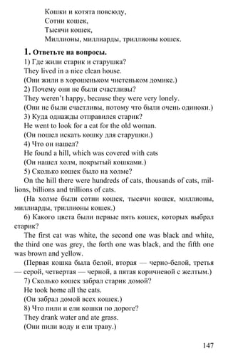www.gdzbest.ru
147
Кошки и котята повсюду,
Сотни кошек,
Тысячи кошек,
Миллионы, миллиарды, триллионы кошек.
1. Ответьте на вопросы.
1) Где жили старик и старушка?
They lived in a nice clean house.
(Они жили в хорошеньком чистеньком домике.)
2) Почему они не были счастливы?
They weren’t happy, because they were very lonely.
(Они не были счастливы, потому что были очень одиноки.)
3) Куда однажды отправился старик?
He went to look for a cat for the old woman.
(Он пошел искать кошку для старушки.)
4) Что он нашел?
He found a hill, which was covered with cats
(Он нашел холм, покрытый кошками.)
5) Сколько кошек было на холме?
On the hill there were hundreds of cats, thousands of cats, mil-
lions, billions and trillions of cats.
(На холме были сотни кошек, тысячи кошек, миллионы,
миллиарды, триллионы кошек.)
6) Какого цвета были первые пять кошек, которых выбрал
старик?
The first cat was white, the second one was black and white,
the third one was grey, the forth one was black, and the fifth one
was brown and yellow.
(Первая кошка была белой, вторая — черно-белой, третья
— серой, четвертая — черной, а пятая коричневой с желтым.)
7) Сколько кошек забрал старик домой?
He took home all the cats.
(Он забрал домой всех кошек.)
8) Что пили и ели кошки по дороге?
They drank water and ate grass.
(Они пили воду и ели траву.)
 
