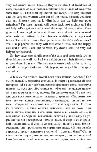 www.gdzbest.ru
149
very old man’s house, because they were afraid of hundreds of
cats, thousands of cats, millions, billions and trillions of cats, who
were near it. In the morning the rats ran away. The very old man
and the very old woman went out of the house. «Thank you dear
cats and kittens» they said. «But how can we help our poor
neighbors? I’m sure, the rats will come back next night,» said the
old lady. «I’ve got an idea!» cried the very old man. «What if we
give each our neighbor one of these cats and ask them to send
other cats and kittens to their friends in different villages and
towns. The cats will save their gardens and fields!» «Mew, mew!
We’ll help people and they will take care of us,» said the happy
cats and kittens. «You are so wise, my dear,» said the very old
lady to her husband.
So they gave each family one of the cats, and some took two or
three kittens as well. And all the neighbors sent their friends a cat
to save them from rats. The rats never came back to the country,
and all the people took care of their pets, so they all lived happily
ever after.
«Почему ты привел домой всех этих кошек, дорогой? Где
ты их нашел?», спросила старушка. И старик рассказал ей всю
историю. «Я не мог выбрать самого красивого кота, поэтому я
привел их всех домой», сказал он. «Но мы не можем позво-
лить им всем жить у нас в доме. Он слишком мал. И у нас нет
еды для всех этих кошек», сказала старушка. «Эй, сотни ко-
шек, тысячи кошек, миллионы, миллиарды, триллионы ко-
шек! Возвращайтесь домой, ваши хозяева ждут вас». Но кош-
ки заплакали: «Наши хозяева выбросили нас из дому. Гам
негде жить». Старику и его жене стало очень жаль кошек, и
они сказали: «Хорошо, вы можете остаться у нас в саду до ут-
ра. Завтра мы постараемся помочь вам». И старик со старуш-
кой пошли спать. И старик со старушкой пошли спать. Но не-
ожиданно они проснулись от странного звука. «В чем дело?»
спросил старик и выглянул в окно. И что же там было? Сотни
крыс, тысячи крыс, миллионы, миллиарды, триллионы крыс!
Они бегали по всей деревне и ели все зерно, весь хлеб и все
 