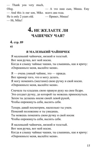 www.gdzbest.ru
15
— Thank you very much,
Oleg.
— And this is our son, Mike.
He is only 2 years old.
— Hi, Mike!
— А это наш сын, Миша. Ему
всего два года.
— Привет, Миша!
4.НЕ ЖЕЛАЕТЕ ЛИ
ЧАШЕЧКУ ЧАЯ?
4. стр. 89
а)
Я МАЛЕНЬКИЙ ЧАЙНИЧЕК
Я маленький чайничек, низкий и толстый.
Вот моя ручка, вот мой носик.
Когда я слышу чайные чашки, ты слышишь, как я кричу:
«Опрокиньте меня, вылейте меня».
Я — очень умный чайник, это — правда.
Вот пример того, что я могу делать.
Я могу поменять (местами) свою ручку и свой носик.
«Опрокиньте меня, вылейте меня».
Сначала ты кладешь свою правую руку на свое бедро.
Это создает ручку, до которой ты можешь прикоснуться.
Затем ты делаешь носик своей левой рукой,
Чтобы опрокинуть себя, вылить себя.
Теперь давай посмотрим, насколько ты умен.
Поменяй положение и ты увидишь.
Ты можешь поменять свою ручку и свой носик
Чтобы опрокинуть себя, вылить себя.
Я маленький чайничек, низкий и толстый.
Вот моя ручка, вот мой носик.
Когда я слышу чайные чашки, ты слышишь, как я кричу:
«Опрокиньте меня, вылейте меня».
 