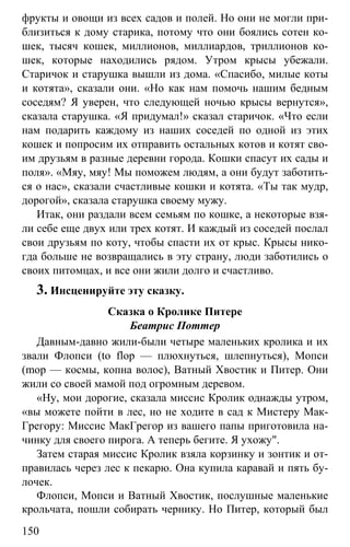www.gdzbest.ru
150
фрукты и овощи из всех садов и полей. Но они не могли при-
близиться к дому старика, потому что они боялись сотен ко-
шек, тысяч кошек, миллионов, миллиардов, триллионов ко-
шек, которые находились рядом. Утром крысы убежали.
Старичок и старушка вышли из дома. «Спасибо, милые коты
и котята», сказали они. «Но как нам помочь нашим бедным
соседям? Я уверен, что следующей ночью крысы вернутся»,
сказала старушка. «Я придумал!» сказал старичок. «Что если
нам подарить каждому из наших соседей по одной из этих
кошек и попросим их отправить остальных котов и котят сво-
им друзьям в разные деревни города. Кошки спасут их сады и
поля». «Мяу, мяу! Мы поможем людям, а они будут заботить-
ся о нас», сказали счастливые кошки и котята. «Ты так мудр,
дорогой», сказала старушка своему мужу.
Итак, они раздали всем семьям по кошке, а некоторые взя-
ли себе еще двух или трех котят. И каждый из соседей послал
свои друзьям по коту, чтобы спасти их от крыс. Крысы нико-
гда больше не возвращались в эту страну, люди заботились о
своих питомцах, и все они жили долго и счастливо.
3. Инсценируйте эту сказку.
Сказка о Кролике Питере
Беатрис Поттер
Давным-давно жили-были четыре маленьких кролика и их
звали Флопси (to flop — плюхнуться, шлепнуться), Мопси
(mop — космы, копна волос), Ватный Хвостик и Питер. Они
жили со своей мамой под огромным деревом.
«Ну, мои дорогие, сказала миссис Кролик однажды утром,
«вы можете пойти в лес, но не ходите в сад к Мистеру Мак-
Грегору: Миссис МакГрегор из вашего папы приготовила на-
чинку для своего пирога. А теперь бегите. Я ухожу".
Затем старая миссис Кролик взяла корзинку и зонтик и от-
правилась через лес к пекарю. Она купила каравай и пять бу-
лочек.
Флопси, Мопси и Ватный Хвостик, послушные маленькие
крольчата, пошли собирать чернику. Но Питер, который был
 