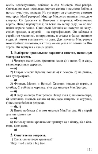 www.gdzbest.ru
151
очень непослушным, побежал в сад Мистера МакГрегора.
Сначала он съел несколько листьев салата и немного бобов, а
потом чуть-чуть редиски. Но тут вдруг он столкнулся с самим
мистером МакГрегором! Мистер Макрегор поливал молодую
капусту. Он бросился за Питером и закричал: «Остановите
вора!». Питер перепугался; он бегал по всему саду, но не мог
найти дороги домой. Один свой ботинок он потерял на капу-
стных грядках, а другой — на картофельных. Он забежал в
сарай, где хранились инструменты, и угодил в банку, полную
воды. А потом выпрыгнул из окна. Для мистера Макгрегора
окошко было маловато, и к тому же он устал от погони за Пи-
тером. Он вернулся к своим делам.
1. Выберите правильные варианты ответов, используя
материал текста.
1) Четверо маленьких кроликов жили а) в поле, б) в саду,
в) под огромным деревом.
— в)
2) Старая миссис Кролик пошла а) к пекарю, б) на рынок,
в) в супермаркет.
— а)
3) Флопси, Мопси и Ватный Хвостик пошли а) играть в
футбол, б) собирать чернику, в) в сад мистера МакГрегора.
— б)
4) В саду мистера Макгрегора Питер съел а) немного сыра,
б) несколько листьев салата в) немного капусты и огурцов,
г) немного бобов и редиски.
— б), г)
5) Питер побежал а) в дом мистера МакГрегора, б) в сарай
для инструментов.
— б)
6) Непослушный крольчонок прыгнул а) в банку, б) с бал-
кона, в) из окна.
— а)
2. Ответьте на вопросы.
1) Где жили четверо крольчат?
They lived under a big tree.
 