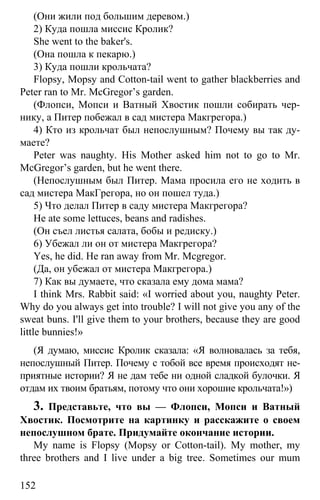 www.gdzbest.ru
152
(Они жили под большим деревом.)
2) Куда пошла миссис Кролик?
She went to the baker's.
(Она пошла к пекарю.)
3) Куда пошли крольчата?
Flopsy, Mopsy and Cotton-tail went to gather blackberries and
Peter ran to Mr. McGregor’s garden.
(Флопси, Мопси и Ватный Хвостик пошли собирать чер-
нику, а Питер побежал в сад мистера Макгрегора.)
4) Кто из крольчат был непослушным? Почему вы так ду-
маете?
Peter was naughty. His Mother asked him not to go to Mr.
McGregor’s garden, but he went there.
(Непослушным был Питер. Мама просила его не ходить в
сад мистера МакГрегора, но он пошел туда.)
5) Что делал Питер в саду мистера Макгрегора?
He ate some lettuces, beans and radishes.
(Он съел листья салата, бобы и редиску.)
6) Убежал ли он от мистера Макгрегора?
Yes, he did. He ran away from Mr. Mcgregor.
(Да, он убежал от мистера Макгрегора.)
7) Как вы думаете, что сказала ему дома мама?
I think Mrs. Rabbit said: «I worried about you, naughty Peter.
Why do you always get into trouble? I will not give you any of the
sweat buns. I'll give them to your brothers, because they are good
little bunnies!»
(Я думаю, миссис Кролик сказала: «Я волновалась за тебя,
непослушный Питер. Почему с тобой все время происходят не-
приятные истории? Я не дам тебе ни одной сладкой булочки. Я
отдам их твоим братьям, потому что они хорошие крольчата!»)
3. Представьте, что вы — Флопси, Мопси и Ватный
Хвостик. Посмотрите на картинку и расскажите о своем
непослушном брате. Придумайте окончание истории.
My name is Flopsy (Mopsy or Cotton-tail). My mother, my
three brothers and I live under a big tree. Sometimes our mum
 
