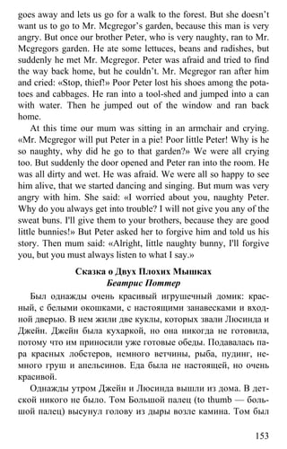 www.gdzbest.ru
153
goes away and lets us go for a walk to the forest. But she doesn’t
want us to go to Mr. Mcgregor’s garden, because this man is very
angry. But once our brother Peter, who is very naughty, ran to Mr.
Mcgregors garden. He ate some lettuces, beans and radishes, but
suddenly he met Mr. Mcgregor. Peter was afraid and tried to find
the way back home, but he couldn’t. Mr. Mcgregor ran after him
and cried: «Stop, thief!» Poor Peter lost his shoes among the pota-
toes and cabbages. He ran into a tool-shed and jumped into a can
with water. Then he jumped out of the window and ran back
home.
At this time our mum was sitting in an armchair and crying.
«Mr. Mcgregor will put Peter in a pie! Poor little Peter! Why is he
so naughty, why did he go to that garden?» We were all crying
too. But suddenly the door opened and Peter ran into the room. He
was all dirty and wet. He was afraid. We were all so happy to see
him alive, that we started dancing and singing. But mum was very
angry with him. She said: «I worried about you, naughty Peter.
Why do you always get into trouble? I will not give you any of the
sweat buns. I'll give them to your brothers, because they are good
little bunnies!» But Peter asked her to forgive him and told us his
story. Then mum said: «Alright, little naughty bunny, I'll forgive
you, but you must always listen to what I say.»
Сказка о Двух Плохих Мышках
Беатрис Поттер
Был однажды очень красивый игрушечный домик: крас-
ный, с белыми окошками, с настоящими занавесками и вход-
ной дверью. В нем жили две куклы, которых звали Люсинда и
Джейн. Джейн была кухаркой, но она никогда не готовила,
потому что им приносили уже готовые обеды. Подавалась па-
ра красных лобстеров, немного ветчины, рыба, пудинг, не-
много груш и апельсинов. Еда была не настоящей, но очень
красивой.
Однажды утром Джейн и Люсинда вышли из дома. В дет-
ской никого не было. Том Большой палец (to thumb — боль-
шой палец) высунул голову из дыры возле камина. Том был
 