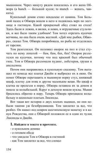www.gdzbest.ru
154
мышонком. Через минуту рядом показалась и его жена Об-
жора (a hunch — большой кусок; to munch — жевать, чав-
кать).
Кукольный домик стоял невдалеке от камина. Том Боль-
шой палец и Обжора вошли в него и поднялись верх по лест-
нице в гостиную. Какой прекрасный обед стоял на столе!
Здесь были и ложки, и вилки, и ножи, и игрушечные стульчи-
ки, и все было таким удобным! Том хотел отрезать кусочек
ветчины, но она была очень жесткой. «Дай мне рыбки, Обжо-
ра», сказал Том. Обжора попробовала, но рыба не отделялась
от тарелки.
Том разозлился. Он положил окорок на пол и стал сту-
чать по нему лопатой — бам, бам, бах, бах! Окорок разле-
телся на кусочки, потому что под краской был обычный
гипс. Том и Обжора разломали пудинг, лобстеров, груши и
апельсины.
Потом они направились в кукольную спаленку. Том выта-
щил из комода все платья Джейн и выбросил их в окно. Он
помог Обжоре перетащить в мышиную норку стул, книжный
шкаф, клетку для птиц и другие маленькие вещи. Но шкаф и
клетка не пролезли в норку. Обжора оставила их за домом и
пошла за колыбелькой. Вдруг в детскую вошли куклы. Мыши
бросились обратно в нору. Теперь Обжора притащила колы-
бельку и несколько платьев Люсинды.
Вот такая вот история о двух плохих мышках, но они не-
были такими уж безобразниками. Том заплатил за все, что
разбил. Он нашел под ковром шестипенсовую монетку и в ка-
нун Рождества, они с Обжорой положили ее в один из чулок
Люсинды и Джейн.
1. Найдите в тексте и прочтите.
- о кукольном домике
- о готовом обеде
- что увидели Том и Обжора в гостиной
- как Том заплатил за все, что сломал
 