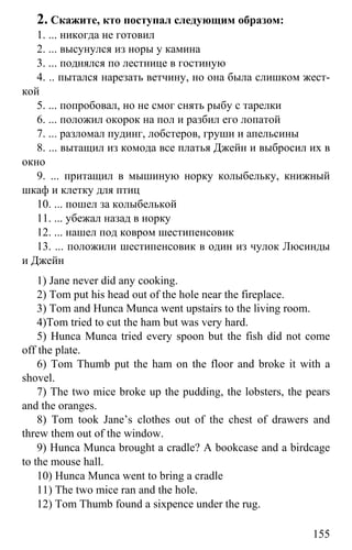 www.gdzbest.ru
155
2. Скажите, кто поступал следующим образом:
1. ... никогда не готовил
2. ... высунулся из норы у камина
3. ... поднялся по лестнице в гостиную
4. .. пытался нарезать ветчину, но она была слишком жест-
кой
5. ... попробовал, но не смог снять рыбу с тарелки
6. ... положил окорок на пол и разбил его лопатой
7. ... разломал пудинг, лобстеров, груши и апельсины
8. ... вытащил из комода все платья Джейн и выбросил их в
окно
9. ... притащил в мышиную норку колыбельку, книжный
шкаф и клетку для птиц
10. ... пошел за колыбелькой
11. ... убежал назад в норку
12. ... нашел под ковром шестипенсовик
13. ... положили шестипенсовик в один из чулок Люсинды
и Джейн
1) Jane never did any cooking.
2) Tom put his head out of the hole near the fireplace.
3) Tom and Hunca Munca went upstairs to the living room.
4)Tom tried to cut the ham but was very hard.
5) Hunca Munca tried every spoon but the fish did not come
off the plate.
6) Tom Thumb put the ham on the floor and broke it with a
shovel.
7) The two mice broke up the pudding, the lobsters, the pears
and the oranges.
8) Tom took Jane’s clothes out of the chest of drawers and
threw them out of the window.
9) Hunca Munca brought a cradle? A bookcase and a birdcage
to the mouse hall.
10) Hunca Munca went to bring a cradle
11) The two mice ran and the hole.
12) Tom Thumb found a sixpence under the rug.
 