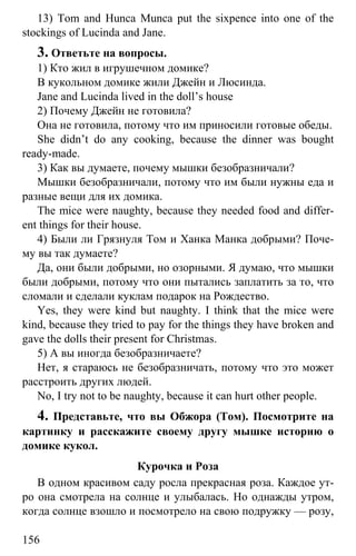 www.gdzbest.ru
156
13) Tom and Hunca Munca put the sixpence into one of the
stockings of Lucinda and Jane.
3. Ответьте на вопросы.
1) Кто жил в игрушечном домике?
В кукольном домике жили Джейн и Люсинда.
Jane and Lucinda lived in the doll’s house
2) Почему Джейн не готовила?
Она не готовила, потому что им приносили готовые обеды.
She didn’t do any cooking, because the dinner was bought
ready-made.
3) Как вы думаете, почему мышки безобразничали?
Мышки безобразничали, потому что им были нужны еда и
разные вещи для их домика.
The mice were naughty, because they needed food and differ-
ent things for their house.
4) Были ли Грязнуля Том и Ханка Манка добрыми? Поче-
му вы так думаете?
Да, они были добрыми, но озорными. Я думаю, что мышки
были добрыми, потому что они пытались заплатить за то, что
сломали и сделали куклам подарок на Рождество.
Yes, they were kind but naughty. I think that the mice were
kind, because they tried to pay for the things they have broken and
gave the dolls their present for Christmas.
5) А вы иногда безобразничаете?
Нет, я стараюсь не безобразничать, потому что это может
расстроить других людей.
No, I try not to be naughty, because it can hurt other people.
4. Представьте, что вы Обжора (Том). Посмотрите на
картинку и расскажите своему другу мышке историю о
домике кукол.
Курочка и Роза
В одном красивом саду росла прекрасная роза. Каждое ут-
ро она смотрела на солнце и улыбалась. Но однажды утром,
когда солнце взошло и посмотрело на свою подружку — розу,
 