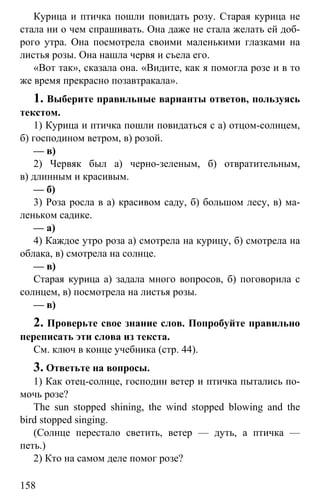 www.gdzbest.ru
158
Курица и птичка пошли повидать розу. Старая курица не
стала ни о чем спрашивать. Она даже не стала желать ей доб-
рого утра. Она посмотрела своими маленькими глазками на
листья розы. Она нашла червя и съела его.
«Вот так», сказала она. «Видите, как я помогла розе и в то
же время прекрасно позавтракала».
1. Выберите правильные варианты ответов, пользуясь
текстом.
1) Курица и птичка пошли повидаться с а) отцом-солнцем,
б) господином ветром, в) розой.
— в)
2) Червяк был а) черно-зеленым, б) отвратительным,
в) длинным и красивым.
— б)
3) Роза росла в а) красивом саду, б) большом лесу, в) ма-
леньком садике.
— а)
4) Каждое утро роза а) смотрела на курицу, б) смотрела на
облака, в) смотрела на солнце.
— в)
Старая курица а) задала много вопросов, б) поговорила с
солнцем, в) посмотрела на листья розы.
— в)
2. Проверьте свое знание слов. Попробуйте правильно
переписать эти слова из текста.
См. ключ в конце учебника (стр. 44).
3. Ответьте на вопросы.
1) Как отец-солнце, господин ветер и птичка пытались по-
мочь розе?
The sun stopped shining, the wind stopped blowing and the
bird stopped singing.
(Солнце перестало светить, ветер — дуть, а птичка —
петь.)
2) Кто на самом деле помог розе?
 