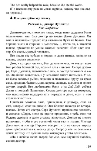 www.gdzbest.ru
159
The hen really helped the rose, because she ate the worm.
(По-настоящему розе помогла курица, потому что она съе-
ла червяка.)
4. Инсценируйте эту сказку.
Рассказ о Докторе Дуллитле
Хью Лофтинг
Давным-давно, много лет назад, когда наши дедушки были
маленькими, жил был доктор по имени Джон Дуллитл. Он
жил в маленьком городке под названием Лужа на Болоте. Его
хорошо знали и старики, и молодежь, и, когда он, в высокой
шляпе, проходил по улице каждый говорил: «Вот идет док-
тор. Он очень мудрый человек».
Его знали все собаки и кошки, и даже птицы, жившие на
крыше, церкви знали его.
Дом, в котором он жил, был довольно мал, но вокруг него
был разбит большой сад, полный трав и цветов. Сестра докто-
ра, Сара Дуллитл, заботилась о нем, а доктор заботился о са-
де. Он любил животных, и у него было много питомцев. У не-
го была золотые рыбки, жившие в маленьком пруду на краю
сада, кролики, белые мыши, корова, лошадь, цыплята и много
других зверей. Его любимцами были утка Даб-Даб, собака
Джип и попугай Полинезия. Сестра доктора всегда говорила,
что невозможно поддерживать порядок в доме, если в нем
столько животных.
Однажды пожилая дама, пришедшая к доктору, села на
ежа, который спал на диване. Она больше никогда не возвра-
щалась. Затем его сестра, Сара Дуллитл, пришла его повидать
и сказала: «Джон, люди не станут приходить к тебе, если ты
будешь держать в доме столько животных. Доктор не может
позволить, чтобы в его гостиной жили ежи и мыши. Мистер
Дженкинс и мистер Парсонс говорят, что не станут впредь
даже приближаться к твоему дому. Скоро у нас не останется
денег, потому что лучшие люди откажутся у тебя лечиться».
«Но я люблю своих зверей больше, чем «лучших людей»,
сказал доктор.
 
