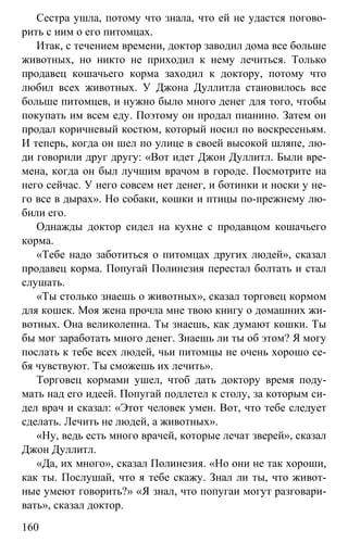 www.gdzbest.ru
160
Сестра ушла, потому что знала, что ей не удастся погово-
рить с ним о его питомцах.
Итак, с течением времени, доктор заводил дома все больше
животных, но никто не приходил к нему лечиться. Только
продавец кошачьего корма заходил к доктору, потому что
любил всех животных. У Джона Дуллитла становилось все
больше питомцев, и нужно было много денег для того, чтобы
покупать им всем еду. Поэтому он продал пианино. Затем он
продал коричневый костюм, который носил по воскресеньям.
И теперь, когда он шел по улице в своей высокой шляпе, лю-
ди говорили друг другу: «Вот идет Джон Дуллитл. Были вре-
мена, когда он был лучшим врачом в городе. Посмотрите на
него сейчас. У него совсем нет денег, и ботинки и носки у не-
го все в дырах». Но собаки, кошки и птицы по-прежнему лю-
били его.
Однажды доктор сидел на кухне c продавцом кошачьего
корма.
«Тебе надо заботиться о питомцах других людей», сказал
продавец корма. Попугай Полинезия перестал болтать и стал
слушать.
«Ты столько знаешь о животных», сказал торговец кормом
для кошек. Моя жена прочла мне твою книгу о домашних жи-
вотных. Она великолепна. Ты знаешь, как думают кошки. Ты
бы мог заработать много денег. Знаешь ли ты об этом? Я могу
послать к тебе всех людей, чьи питомцы не очень хорошо се-
бя чувствуют. Ты сможешь их лечить».
Торговец кормами ушел, чтоб дать доктору время поду-
мать над его идеей. Попугай подлетел к столу, за которым си-
дел врач и сказал: «Этот человек умен. Вот, что тебе следует
сделать. Лечить не людей, а животных».
«Ну, ведь есть много врачей, которые лечат зверей», сказал
Джон Дуллитл.
«Да, их много», сказал Полинезия. «Но они не так хороши,
как ты. Послушай, что я тебе скажу. Знал ли ты, что живот-
ные умеют говорить?» «Я знал, что попугаи могут разговари-
вать», сказал доктор.
 