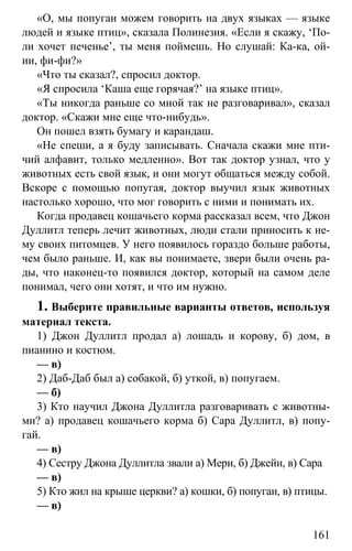 www.gdzbest.ru
161
«О, мы попугаи можем говорить на двух языках — языке
людей и языке птиц», сказала Полинезия. «Если я скажу, ‘По-
ли хочет печенье’, ты меня поймешь. Но слушай: Ка-ка, ой-
ии, фи-фи?»
«Что ты сказал?, спросил доктор.
«Я спросила ‘Каша еще горячая?’ на языке птиц».
«Ты никогда раньше со мной так не разговаривал», сказал
доктор. «Скажи мне еще что-нибудь».
Он пошел взять бумагу и карандаш.
«Не спеши, а я буду записывать. Сначала скажи мне пти-
чий алфавит, только медленно». Вот так доктор узнал, что у
животных есть свой язык, и они могут общаться между собой.
Вскоре с помощью попугая, доктор выучил язык животных
настолько хорошо, что мог говорить с ними и понимать их.
Когда продавец кошачьего корма рассказал всем, что Джон
Дуллитл теперь лечит животных, люди стали приносить к не-
му своих питомцев. У него появилось гораздо больше работы,
чем было раньше. И, как вы понимаете, звери были очень ра-
ды, что наконец-то появился доктор, который на самом деле
понимал, чего они хотят, и что им нужно.
1. Выберите правильные варианты ответов, используя
материал текста.
1) Джон Дуллитл продал а) лошадь и корову, б) дом, в
пианино и костюм.
— в)
2) Даб-Даб был а) собакой, б) уткой, в) попугаем.
— б)
3) Кто научил Джона Дуллитла разговаривать с животны-
ми? а) продавец кошачьего корма б) Сара Дуллитл, в) попу-
гай.
— в)
4) Сестру Джона Дуллитла звали а) Мери, б) Джейн, в) Сара
— в)
5) Кто жил на крыше церкви? а) кошки, б) попугаи, в) птицы.
— в)
 