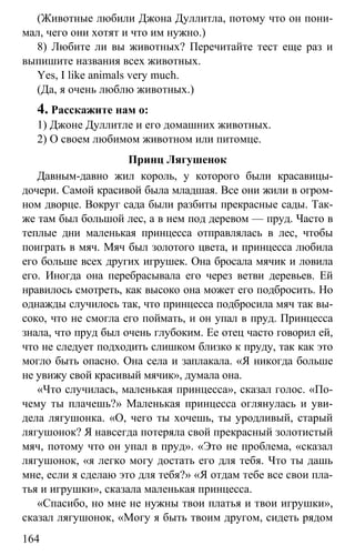 www.gdzbest.ru
164
(Животные любили Джона Дуллитла, потому что он пони-
мал, чего они хотят и что им нужно.)
8) Любите ли вы животных? Перечитайте тест еще раз и
выпишите названия всех животных.
Yes, I like animals very much.
(Да, я очень люблю животных.)
4. Расскажите нам о:
1) Джоне Дуллитле и его домашних животных.
2) О своем любимом животном или питомце.
Принц Лягушенок
Давным-давно жил король, у которого были красавицы-
дочери. Самой красивой была младшая. Все они жили в огром-
ном дворце. Вокруг сада были разбиты прекрасные сады. Так-
же там был большой лес, а в нем под деревом — пруд. Часто в
теплые дни маленькая принцесса отправлялась в лес, чтобы
поиграть в мяч. Мяч был золотого цвета, и принцесса любила
его больше всех других игрушек. Она бросала мячик и ловила
его. Иногда она перебрасывала его через ветви деревьев. Ей
нравилось смотреть, как высоко она может его подбросить. Но
однажды случилось так, что принцесса подбросила мяч так вы-
соко, что не смогла его поймать, и он упал в пруд. Принцесса
знала, что пруд был очень глубоким. Ее отец часто говорил ей,
что не следует подходить слишком близко к пруду, так как это
могло быть опасно. Она села и заплакала. «Я никогда больше
не увижу свой красивый мячик», думала она.
«Что случилась, маленькая принцесса», сказал голос. «По-
чему ты плачешь?» Маленькая принцесса оглянулась и уви-
дела лягушонка. «О, чего ты хочешь, ты уродливый, старый
лягушонок? Я навсегда потеряла свой прекрасный золотистый
мяч, потому что он упал в пруд». «Это не проблема, «сказал
лягушонок, «я легко могу достать его для тебя. Что ты дашь
мне, если я сделаю это для тебя?» «Я отдам тебе все свои пла-
тья и игрушки», сказала маленькая принцесса.
«Спасибо, но мне не нужны твои платья и твои игрушки»,
сказал лягушонок, «Могу я быть твоим другом, сидеть рядом
 