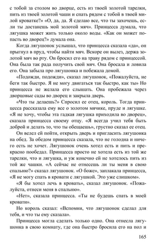 www.gdzbest.ru
165
с тобой за столом во дворце, есть из твоей золотой тарелки,
пить из твоей золотой чаши и спать рядом с тобой в твоей ми-
лой кроватке?» «О, да, да. Я сделаю все, что ты захочешь, ес-
ли ты достанешь мой золотой мяч». Принцесса думала, что
лягушка может жить только около воды. «Как он может по-
пасть во дворец?» думала она.
Когда лягушонок услышал, что принцесса сказала «да», он
прыгнул в пруд, чтобы найти мяч. Вскоре он вылез, держа зо-
лотой мяч во рту. Он бросил его на траву рядом с принцессой.
Она была так рада получить свой мяч. Она бросала и ловила
его. Она забыла про лягушонка и побежала домой.
«Подожди, подожди», сказал лягушонок, «Пожалуйста, не
беги так быстро. Я не могу двигаться так быстро, как ты» Но
принцесса не желала его слышать. Она пробежала через
дворцовые сады во дворец и закрыла дверь.
«Что ты делаешь?» Спросил ее отец, король. Тогда прин-
цесса рассказала ему все о золотом мячике, пруде и лягушке.
«Я не хочу, чтобы эта гадкая лягушка приходила во дворец»,
сказала принцесса своему отцу. «Я всегда учил тебя быть
доброй и делать то, что ты обещаешь», грустно сказал ее отец.
Он велел ей пойти, открыть дверь и пригласить лягушонка
на обед. За обедом принцесса сказала, что не голодна и ниче-
го есть не хочет. Лягушонок очень хотел есть и пить и пре-
красно пообедал. Принцесса просто не хотела есть из той же
тарелки, что и лягушка, и уж конечно ей не хотелось пить из
той же чашки. «А сейчас не отнесешь ли ты меня в свою
спальню?» сказал лягушонок. «О боже», заплакала принцесса,
«Я не могу спать в кровати с лягушкой. Это уже слишком».
«Я бы хотел лечь в кровать», сказал лягушонок. «Пожа-
луйста, отнеси меня в спальню».
«Нет», сказала принцесса. «Ты не будешь спать в моей
кровати».
Но король сказал: «Вспомни, что лягушонок сделал для
тебя, и что ты ему сказала».
Принцесса могла сделать только одно. Она отнесла лягу-
шонка в свою комнату, где она быстро бросила его на пол и
 