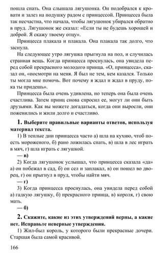 www.gdzbest.ru
166
пошла спать. Она слышала лягушонка. Он подобрался к кро-
вати и залез на подушку радом с принцессой. Принцесса была
так несчастна, что начала, чтобы лягушонок убирался обратно
в пруд. Лягушонок же сказал: «Если ты не будешь хорошей и
доброй. Я скажу твоему отцу».
Принцесса плакала и плакала. Она плакала так долго, что
заснула.
На следующее утро лягушка прыгнула на пол, и случилась
странная вещь. Когда принцесса проснулась, она увидела пе-
ред собой прекрасного молодого принца. «О, принцесса», ска-
зал он, «посмотри на меня. Я был не тем, кем казался. Только
ты могла мне помочь. Вот почему я ждал и ждал в пруду, по-
ка ты придешь».
Принцесса была очень удивлена, но теперь она была очень
счастлива. Затем принц снова спросил ее, могут ли они быть
друзьями. Как вы можете догадаться, когда они выросли, они
поженились и жили долго и счастливо.
1. Выберите правильные варианты ответов, используя
материал текста.
1) В теплые дни принцесса часто а) шла на кухню, чтоб по-
есть мороженого, б) рано ложилась спать, в) шла в лес играть
в мяч, г) шла играть с лягушкой.
— в)
2) Когда лягушонок услышал, что принцесса сказала «да»
а) он побежал в сад, б) он сел и заплакал, в) он пошел во дво-
рец, г) он прыгнул в пруд, чтобы найти мяч.
— г)
3) Когда принцесса проснулась, она увидела перед собой
а) гадкую лягушку, б) прекрасного принца, в) короля, г) свою
мать.
— б)
2. Скажите, какие из этих утверждений верны, а какие
нет. Исправьте неверные утверждения.
1) Жил-был король, у которого были прекрасные дочери.
Старшая была самой красивой.
 