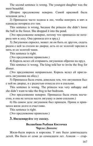 www.gdzbest.ru
167
The second sentence is wrong. The youngest daughter was the
most beautiful.
(Второе предложение неверно. Самой красивой была
младшая дочь.)
2) Принцесса часто ходила в лес, чтобы поиграть в мяч и
однажды потеряла его там.
This sentence is wrong, because the princess she didn’t loose
the ball in the forest. She dropped it into the pond.
(Это предложение неверно, потому что принцесса не поте-
ряла мяч в лесу. Она уронила его в пруд.)
3) Лягушонок спросил, может ли он быть ее другом, сидеть
рядом с ней за столом во дворце, есть из ее золотой тарелки и
пить из ее золотой чаши.
This sentence is right.
(Это предложение правильно.)
4) Король велел ей отправить лягушонок обратно на пруд.
This sentence is wrong. The king told her to invite the frog for
dinner.
(Это предложение неправильно. Король велел ей пригла-
сить лягушонка на обед.)
5) Принцесса была очень довольна тем, что лягушонок был
с ней во дворце, и с радостью отнесла его в спальню.
This sentence is wrong. The princess was very unhappy and
she didn’t want to take the frog to her bedroom.
(Это предложение неверно. Принцесса была очень несча-
стна, и она не хотела нести лягушку в свою спальню.)
6) На самом деле лягушонок был принцем. Принц и прин-
цесса жили долго и счастливо.
This sentence is right.
(Это предложение правильно.)
3. Инсценируйте эту сказку.
Волшебная Рыбная Косточка
Чарльз Диккенс
Жили-были король и королева. У них было девятнадцать
детей. Им было от семи до семнадцати лет. Алисия — стар-
 