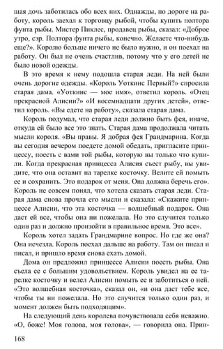 www.gdzbest.ru
168
шая дочь заботилась обо всех них. Однажды, по дороге на ра-
боту, король заехал к торговцу рыбой, чтобы купить полтора
фунта рыбы. Мистер Пиклес, продавец рыбы, сказал: «Доброе
утро, сэр. Полтора фунта рыбы, конечно. Желаете что-нибудь
еще?». Королю больше ничего не было нужно, и он поехал на
работу. Он был не очень счастлив, потому что у его детей не
было новой одежды.
В это время к нему подошла старая леди. На ней были
очень дорогие одежды. «Король Уоткинс Первый?» спросила
старая дама. «Уоткинс — мое имя», ответил король. «Отец
прекрасной Алисии?» «И восемнадцати других детей», отве-
тил король. «Вы едете на работу», сказала старая дама.
Король подумал, что старая леди должно быть фея, иначе,
откуда ей было все это знать. Старая дама продолжала читать
мысли короля. «Вы правы. Я добрая фея Грандмарина. Когда
вы сегодня вечером поедете домой обедать, пригласите прин-
цессу, поесть с вами той рыбы, которую вы только что купи-
ли. Когда прекрасная принцесса Алисия съест рыбу, вы уви-
дите, что она оставит на тарелке косточку. Велите ей помыть
ее и сохранить. Это подарок от меня. Она должна беречь его».
Король не совсем понял, что хотела сказать старая леди. Ста-
рая дама снова прочла его мысли и сказала: «Скажите прин-
цессе Алисии, что эта косточка — волшебный подарок. Она
даст ей все, чтобы она ни пожелала. Но это случится только
один раз и должно произойти в правильное время. Это все».
Король хотел задать Грандмарине вопрос. Но где же она?
Она исчезла. Король поехал дальше на работу. Там он писал и
писал, и пришло время снова ехать домой.
Дома он предложил принцессе Алисии поесть рыбы. Она
съела ее с большим удовольствием. Король увидел на ее та-
релке косточку и велел Алисии помыть ее и заботиться о ней.
«Это волшебная косточка», сказал он, «и она даст тебе все,
чтобы ты ни пожелала. Но это случится только один раз, и
момент должен быть подходящим».
На следующий день королева почувствовала себя неважно.
«О, боже! Моя голова, моя голова», — говорила она. Прин-
 