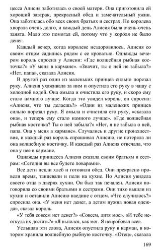 www.gdzbest.ru
169
цесса Алисия заботилась о своей матери. Она приготовила ей
хороший завтрак, прекрасный обед и замечательный ужин.
Она заботилась обо всех своих братьях и сестрах. Но королева
хворала очень долго, и каждый день Алисия была очень-очень
занята. Мало кто помогал ей, потому что у короля не было
денег.
Каждый вечер, когда королеве нездоровилось, Алисия со
своим отцом садились рядом с ее кроватью. Однажды вече-
ром король спросил у Алисии: «Где волшебная рыбная кос-
точка?» «У меня в кармане». «Значит, ты о ней не забыла?»
«Нет, папа», сказала Алисия.
В другой раз один из маленьких принцев сильно порезал
руку. Алисия ухаживала за ним и опустила его руку в чашу с
холодной водой. Она омыла и очистила его руку, и скоро ему
стало намного лучше. Когда это увидел король, он спросил:
«Алисия, что ты делаешь?» «Один из маленьких принцев
сильно порезал руку. Я омыла и очистила его руку, «сказала
она», и теперь ему стало намного лучше». «Где волшебная
рыбная косточка? Ты о ней забыла?» «Нет, я не забыла о ней,
папа. Она у меня в кармане». Случались и другие происшест-
вия, и каждый раз король спрашивал Алисию, не потеряла ли
она волшебную косточку. И каждый раз Алисия отвечала, что
она у нее в кармане.
Однажды принцесса Алисия сказала своим братьям и сест-
рам: «Сегодня вы все будете поварами».
Все дети пекли хлеб и готовили обед. Они прекрасно про-
вели время, танцевали и пели на кухне. Но Алисия увидела
своего отца в дверях кухни. Он был так печален. Алисия по-
говорила со своими братьями и сестрами. Они тихо вышли из
кухни и оставили Алисию наедине с отцом. «Что случилось?»
спросила она. «У меня нет денег, а детям нужна новая одеж-
да», сказал король.
«У тебя совсем нет денег?» «Совсем, дитя мое». «И тебе не-
откуда их достать?» «Я пытался, как мог. Я испробовал все».
Услышав эти слова, Алисия опустила руку в карман, в ко-
тором хранила волшебную рыбную косточку. «Отец», сказала
 