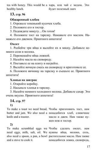 www.gdzbest.ru
17
tea with honey. This would be a
healthy lunch.
хара, или чай с медом. Это
будет полезный ланч
13. стр. 96
Обжаренный хлебец
1. Отрежьте тоненький кусочек хлеба.
2. Положите его в тостер.
3. Подождите минуту…Он готов!
4. Положите тост на тарелку. Намажьте его маслом. На-
мажьте его джемом. Приятного аппетита!
Омлет
1. Разбейте три яйца и вылейте их в миску. Добавьте не-
много соли и молока.
2. Перемешайте яйца ложкой.
3. Налейте масла на сковороду.
4. Поставьте ее на плиту и нагрейте.
5. Вылейте яичную смесь на сковороду и приготовьте ее.
6. Положите яичницу на тарелку и съешьте ее. Приятного
аппетита!
Хлопья на завтрак
1. Откройте коробку.
2. Насыпьте хлопья в тарелку.
3. Налейте немного холодного молока. Добавьте сахар. Это
очень вкусно. Приятного аппетита!
14. cтр. 97
1)
To make a toast we need bread,
butter and jam. We also need a
knife and a toaster.
Чтобы приготовить тост, нам
понадобится хлеб, сливочное
масло и джем. Нам также ну-
жен нож и тостер.
2)
To make scrambled eggs we
need eggs, milk, salt, oil. We
also need a spoon, a pan, a bowl
and a stove to cook it.
Чтобы сделать омлет, нам
нужны яйца, молоко, соль,
растительное масло. Нам также
понадобится ложка, сковорода,
 