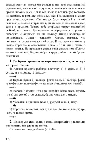 www.gdzbest.ru
170
сказала Алисия, «когда мы старались изо всех сил, когда мы
сделали все, что могли, я думаю, пришло время попросить
других помочь нам». Когда она достала волшебную косточку
из кармана, в комнате появилась фея Грандмарина в своих
прекрасных одеждах. «Ты всегда была хорошей и умной
девочкой», сказала старая леди, «и ты всегда помогала своей
семье и друзьям. Теперь тебе открылся секрет волшебной
рыбной косточки». Грандмарина повернулась к королю и
спросила: «Понимаете ли вы, почему рыбная косточка не
понадобилась Алисии раньше?» Король ответил, что
понимает и очень сожалеет об этом. В это время в комнату
вошла королева с остальными детьми. Они были одеты в
новые платья. На прощанье старая леди сказала им: «Платья
— это еще не все. Будьте добры и трудолюбивы, и вы будете
счастливы.
1. Выберите правильные варианты ответов, используя
материал текста.
1) Алисия хранила рыбную косточку а) в спальне, б) в
сумке, в) в кармане, г) на кухне.
— в)
2) Король купил а) полтора фунта мяса, б) полтора фунта
картофеля, в) полтора фунта томатов, г) полтора фунта рыбы.
— г)
3) Король подумал, что Грандмарина была феей, потому
что а) она ему об этом сказала, б) она читала его мысли.
— б)
4) Маленький принц порезал а) руку, б) хлеб, в) ногу.
— б)
5) Королеве нездоровилось а) два дня, б) две недели, в) три
часа, г) долгое время.
— г)
2. Проверьте свое знание слов. Попробуйте правильно
переписать эти слова из текста.
См. ключ в конце учебника (стр. 44).
 