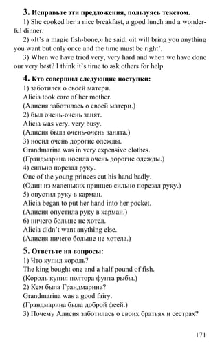 www.gdzbest.ru
171
3. Исправьте эти предложения, пользуясь текстом.
1) She cooked her a nice breakfast, a good lunch and a wonder-
ful dinner.
2) «It’s a magic fish-bone,» he said, «it will bring you anything
you want but only once and the time must be right’.
3) When we have tried very, very hard and when we have done
our very best? I think it’s time to ask others for help.
4. Кто совершил следующие поступки:
1) заботился о своей матери.
Alicia took care of her mother.
(Алисия заботилась о своей матери.)
2) был очень-очень занят.
Alicia was very, very busy.
(Алисия была очень-очень занята.)
3) носил очень дорогие одежды.
Grandmarina was in very expensive clothes.
(Грандмарина носила очень дорогие одежды.)
4) сильно порезал руку.
One of the young princes cut his hand badly.
(Один из маленьких принцев сильно порезал руку.)
5) опустил руку в карман.
Alicia began to put her hand into her pocket.
(Алисия опустила руку в карман.)
6) ничего больше не хотел.
Alicia didn’t want anything else.
(Алисия ничего больше не хотела.)
5. Ответьте на вопросы:
1) Что купил король?
The king bought one and a half pound of fish.
(Король купил полтора фунта рыбы.)
2) Кем была Грандмарина?
Grandmarina was a good fairy.
(Грандмарина была доброй феей.)
3) Почему Алисия заботилась о своих братьях и сестрах?
 