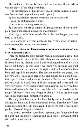 www.gdzbest.ru
172
She took care of them because their mother was ill and Alicia
was the eldest of the king’s children.
(Она заботилась о них, потому что их мама болела, а Али-
сия была самой старшей из детей короля.)
4) Как волшебная рыбная косточка помогла семье?
It gave the children new clothes.
(Она дала детям новую одежду.)
5) Согласны ли вы со словами Грандмарины «Будьте доб-
ры и трудолюбивы, и вы будете счастливы»?
Yes, I agree with these words. But to become happy, you also
need to be lucky.
(Да, я согласен с этими словами. Но, чтобы стать счастли-
вым, нужно, быть еще и удачливым.)
6. Вы — Алисия. Расскажите историю о волшебной ко-
сточке своему другу.
Once my father, the king, brought home a pound and a half of fish
and invited me to eat it with him. After the dinner he told me to take a
fishbone from my plate, to wash it and to take good care of it. «It’s a
magic fish-bone?» he said «and it will bring you anything you want
but only once and the time must be right.» So I took care of the fish-
bone and kept it in my pocket. The next my mother, the queen, was
not very well. I took good care of her and cooked her a good break-
fast, a perfect lunch and a wonderful dinner. But the queen still was
not very well, so I took care of all my brothers and sisters and was
very, very busy. Every evening when the queen was not very well my
father and I sat near her bad. Once my father asked me: «Where is the
magic fish-bone? Have you forgotten about it?» But the fish-bone
was in my pocket and I remembered about it.
Then my little brother cut his hand badly and so I washed and
cleaned his hand and it was soon much better. That day my father
asked me about the fish-bone again. I answered that it was in my
pocket. I haven’t forgotten about it.
And every time when something happened, my father asked me
if I still had the magic fishbone and each time I answered that I
still had it in my pocket.
 