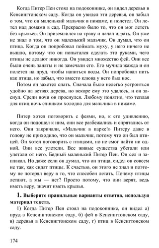 www.gdzbest.ru
174
Когда Питер Пен стоял на подоконнике, он видел деревья в
Кенсингтонском саду. Когда он увидел эти деревья, он забыл
о том, что он маленький мальчик в пижаме, и полетел. Он ле-
тел над домами в сад. Прекрасно было то, что он мог лететь
без крыльев. Он приземлился на траву и начал играть. Он уже
не знал о том, что он маленький мальчик. Он думал, что он
птица. Когда он попробовал поймать муху, у него ничего не
вышло, потому что он попытался сделать это руками, чего
птицы не делают никогда. Он увидел множество фей. Они все
были очень заняты и не замечали его. Его мучила жажда и он
полетел на пруд, чтобы напиться воды. Он попробовал пить
как птица, но забыл, что вместо клюва у него был нос.
Потом он захотел спать. Сначала было нелегко устроиться
удобно на ветвях дерева, но вскоре ему это удалось, и он за-
снул. Среди ночи он проснулся. Любому понятно, что теплая
для птиц ночь слишком холодна для мальчика в пижаме.
Питер хотел поговорить с феями, но, к его удивлению,
когда он подошел к ним, они все разбежались и спрятались от
него. Они закричали, «Мальчик в парке!» Питеру даже в
голову не приходило, что он мальчик, потому что он был пти-
цей. Он хотел поговорить с птицами, но не смог найти ни од-
ной. Они все улетели. Все живые существа убегали или
улетали от него. Бедный маленький Питер Пен. Он сел и за-
плакал. Но даже если он думал, что он птица, сидел он совсем
не так, как сидят птицы. К счастью, он этого не знал и поэто-
му не потерял веру в то, что способен летать. Почему птицы
летают, а мы — нет? Просто потому, что они верят, ведь
иметь веру, значит иметь крылья.
1. Выберите правильные варианты ответов, используя
материал текста.
1) Когда Питер Пен стоял на подоконнике, он видел а)
пруд в Кенсингтонском саду, б) фей в Кенсингтонском саду,
в) деревья в Кенсингтонском саду, г) птиц в Кенсигтонском
саду.
 