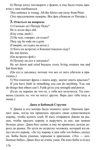 www.gdzbest.ru
176
6) Питер хотел поговорить с феями, и ему было очень при-
ятно с ним пообщаться.
This sentence is wrong. All the fairies ran away from Peter.
(Это предложение неверно. Все феи убежали от Питера.)
3. Ответьте на вопросы.
1) Сколько лет Питеру Пену?
He is seven days old.
(Ему семь дней.)
2) На чем, говорят, он ездил?
They say he rode on a goat.
(Говорят, он ездил на козле.)
3) Кого он встретил в Кенсингтонском саду?
He met fairies.
(Он встретил фей.)
4) Почему он сел и заплакал?
He set down and cried because every living creature ran and
hid from him.
(Он сел и заплакал, потому что все от него убегали и пря-
тались.)
5) Что означает фраза « иметь веру, значит иметь крылья»?
If you have faith in something you can do anything. You can
do things that others can’t. Faith gives you strength and power.
(Если ты веришь во что-то, у тебя все получится. Ты смо-
жешь сделать то, что не могут другие. Вера дает тебе силу и
мощь.)
Джек и Бобовый Стручок
У Джека и его матери было немного денег. Наконец при-
шел день, когда им пришлось продать свою единственную
корову, чтобы купить хлеб. И мать отправила Джека на ры-
нок, чтобы продать корову и выручить за нее, как можно
больше денег. Джек был ленив, и ему не нравилась долгая до-
рога до рынка. По пути он встретил человека, который взгля-
нул на его корову. «За эту корову я дам тебе эти бобы», сказал
он. Бобы были синими, черными и красными. «Это — осо-
бенные бобы». Джек был не очень умен. Он взял бобы и отдал
 