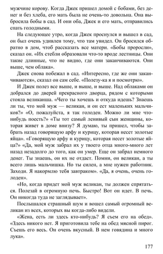 www.gdzbest.ru
177
мужчине корову. Когда Джек пришел домой с бобами, без де-
нег и без хлеба, его мать была не очень-то довольна. Она вы-
бросила бобы в сад. И они оба, Джек и его мать, отправились
спать голодными.
На следующее утро, когда Джек проснулся и вышел в сад,
он был очень удивлен тому, что там увидел. Он бросился об-
ратно в дом, чтоб рассказать все матери. «Бобы проросли»,
сказал он. «Их стебли образовали что-то вроде лестницы. Они
такие длинные, что не видно, где они заканчиваются. Они
выше, чем облака».
Джек снова побежал в сад. «Интересно, где же они закан-
чиваются», сказал он сам себе. «Полезу-ка я и посмотрю».
И Джек полез все выше, и выше, и выше. Над облаками он
добрался до дверей прекрасного дворца, рядом с которыми
стояла великанша. «Чего ты хочешь и откуда идешь? Знаешь
ли ты, что мой муж — великан, и он ест маленьких мальчи-
ков?» «О, пожалуйста, я так голоден. Можно ли мне что-
нибудь поесть?» «Ты тот самый ленивый сын женщины, ко-
торая живет в доме внизу? Я думаю, ты пришел, чтобы за-
брать назад говорящую арфу и курицу, которая несет золотые
яйца». «Говорящую арфу и курицу, которая несет золотые яй-
ца?» «Да, мой муж забрал их у твоего отца много-много лет
назад незадолго до того, как он умер. Еще он забрал немного
денег. Ты знаешь, он их не отдаст. Помни, он великан, а ты
всего лишь мальчишка. Но ты силен, а мне нужен работник.
Заходи. Я накормлю тебя завтраком». «Да, я очень, очень го-
лоден».
«Но, когда придет мой муж великан, ты должен спрятать-
ся. Полезай в огромную печь. Быстро! Вот он идет. В печь.
Он никогда туда не заглядывает».
Послышался страшный шум и вошел самый огромный ве-
ликан из всех, которых вы когда-либо видели.
«Жена, есть ли здесь кто-нибудь? Я съем его на обед».
«Здесь никого нет. Я приготовила тебе на обед мясной пирог.
Съешь его весь. Он очень вкусный. В нем говядина и много
лука».
 