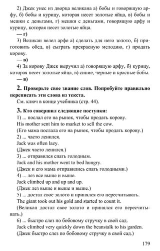 www.gdzbest.ru
179
2) Джек унес из дворца великана а) бобы и говорящую ар-
фу, б) бобы и курицу, которая несет золотые яйца, в) бобы и
мешки с деньгами, г) мешки с деньгами, говорящую арфу и
курицу, которая несет золотые яйца.
— г)
3) Великан велел арфе а) сделать для него золото, б) при-
готовить обед, в) сыграть прекрасную мелодию, г) продать
корову.
— в)
4) За корову Джек выручил а) говорящую арфу, б) курицу,
которая несет золотые яйца, в) синие, черные и красные бобы.
— в)
2. Проверьте свое знание слов. Попробуйте правильно
переписать эти слова из текста.
См. ключ в конце учебника (стр. 44).
3. Кто совершил следющие поступки:
1) ... послал его на рынок, чтобы продать корову.
His mother sent him to market to sell the cow.
(Его мама послала его на рынок, чтобы продать корову.)
2) ... часто ленился.
Jack was often lazy.
(Джек часто ленился.)
3) ... отправился спать голодным.
Jack and his mother went to bed hungry.
(Джек и его мама отправились спать голодными.)
4) ... лез все выше и выше.
Jack climbed up and up and up.
(Джек лез выше и выше и выше.)
5) ... достал свое золото и принялся его пересчитывать.
The giant took out his gold and started to count it.
(Великан достал свое золото и принялся его пересчиты-
вать.)
6) ... быстро слез по бобовому стручку в свой сад.
Jack climbed very quickly down the beanstalk to his garden.
(Джек быстро слез по бобовому стручку в свой сад.)
 