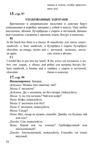 www.gdzbest.ru
18
миска и плита, чтобы пригото-
вить его.
15. стр. 97
УПАКОВАННЫЕ ЗАВТРАКИ
Британские и американские мальчики и девочки берут
упакованные в коробки завтраки с собой в школу. Они любят
апельсины, яблоки, бутерброды с сыром и ветчиной, банано-
вые сэндвичи, сэндвичи с джемом, изюм, йогурт и шоколад.
В)
In the lunch box there is a cheese
sandwich, a ham sandwich, a
chocolate, an orange, raisins and
an apple.
В коробочке для ланча лежит:
бутерброд с сыром, бутерброд
с ветчиной, шоколад, апель-
син, изюм и яблоко.
С)
I would like to put into my lunch
box one yogurt, a cheese and
ham sandwich, a banana and a
chocolate.
Я бы хотел (а) положить в ко-
робку для завтрака йогурт, бу-
терброд с сыром и ветчиной,
банан и шоколад
17. стр. 99
Инсценировка: Завтрак.
Дедушка: Можно мне чашечку чая?
Мама: С молоком?
Дедушка: Да, с молоком, но без сахара, пожалуйста.
Мама: А ты что хочешь? Чай или кофе?
Папа: Кофе, пожалуйста.
Мама: С молоком или без?
Папа: С молоком, пожалуйста.
Мама: Сахар?
Папа: Нет, сахар не нужно, спасибо. Джейн, ты будешь чай
или сок?
Джейн: Сок, пожалуйста.
Папа: Какой сок ты хочешь? Грейпфрутовый или
апельсиновый?
Джейн: Апельсиновый, пожалуйста. Спасибо, он очень
вкусный.
 