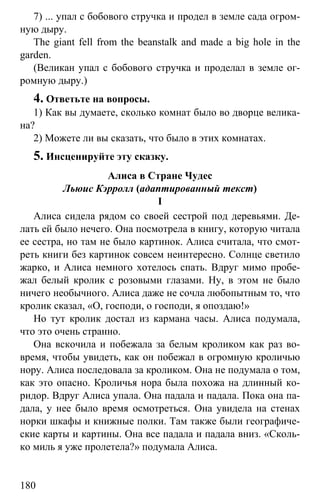 www.gdzbest.ru
180
7) ... упал с бобового стручка и продел в земле сада огром-
ную дыру.
The giant fell from the beanstalk and made a big hole in the
garden.
(Великан упал с бобового стручка и проделал в земле ог-
ромную дыру.)
4. Ответьте на вопросы.
1) Как вы думаете, сколько комнат было во дворце велика-
на?
2) Можете ли вы сказать, что было в этих комнатах.
5. Инсценируйте эту сказку.
Алиса в Стране Чудес
Льюис Кэрролл (адаптированный текст)
I
Алиса сидела рядом со своей сестрой под деревьями. Де-
лать ей было нечего. Она посмотрела в книгу, которую читала
ее сестра, но там не было картинок. Алиса считала, что смот-
реть книги без картинок совсем неинтересно. Солнце светило
жарко, и Алиса немного хотелось спать. Вдруг мимо пробе-
жал белый кролик с розовыми глазами. Ну, в этом не было
ничего необычного. Алиса даже не сочла любопытным то, что
кролик сказал, «О, господи, о господи, я опоздаю!»
Но тут кролик достал из кармана часы. Алиса подумала,
что это очень странно.
Она вскочила и побежала за белым кроликом как раз во-
время, чтобы увидеть, как он побежал в огромную кроличью
нору. Алиса последовала за кроликом. Она не подумала о том,
как это опасно. Кроличья нора была похожа на длинный ко-
ридор. Вдруг Алиса упала. Она падала и падала. Пока она па-
дала, у нее было время осмотреться. Она увидела на стенах
норки шкафы и книжные полки. Там также были географиче-
ские карты и картины. Она все падала и падала вниз. «Сколь-
ко миль я уже пролетела?» подумала Алиса.
 
