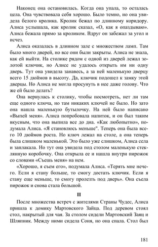 www.gdzbest.ru
181
Наконец она остановилась. Когда она упала, то осталась
цела. Она чувствовала себя хорошо. Было темно, но она уви-
дела белого кролика. Кролик бежал по длинному коридору.
Алиса услышала, как кролик сказал, «О, как я опаздываю».
Алиса бежала прямо за кроликом. Вдруг он забежал за угол и
исчез.
Алиса оказалась в длинном зале с множеством ламп. Там
было много дверей, но все они были закрыты. Алиса не знала,
как ей выйти. На столике рядом с одной из дверей лежал зо-
лотой ключик, но Алисе не удалось открыть им ни одну
дверь. Тут она увидела занавесь, а за ней маленькую дверцу
всего 15 дюймов в высоту. Да, ключик подошел к замку этой
дверцы. Но Алиса не могла просунуть в нее даже голову. Что
же ей было делать?
Она вернулась к столику, чтобы посмотреть, нет ли там
еще одного ключа, но там никаких ключей не было. Но зато
она нашла маленькую бутылочку. На ней было написано
«Выпей меня». Алиса попробовала напиток, и он был таким
вкусным, что она выпила все до дна. «Как любопытно», по-
думала Алиса. «Я становлюсь меньше". Теперь она была все-
го 10 дюймов роста. Но ключ лежал на столе, а она теперь
была слишком маленькой. Это было уже слишком, Алиса села
и заплакала. Но тут она увидела под столом маленькую стек-
лянную коробочку. Она открыла ее и нашла внутри пирожок
со словами «Съешь меня» на нем.
«Хорошо, я съем его», подумала Алиса. «Терять мне нече-
го. Если я стану больше, то смогу достать ключик. Если я
стану еще меньше, то смогу пролезть под дверь». Она съела
пирожок и снова стала большой.
II
После множества встреч с жителями Страны Чудес, Алиса
пришла к домику Мартовского Зайца. Под деревом стоял
стол, накрытый для чая. За столом сидели Мартовский Заяц и
Шляпник. Между ними сидела Соня, но она спала. Стол был
 
