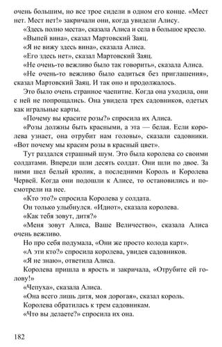 www.gdzbest.ru
182
очень большим, но все трое сидели в одном его конце. «Мест
нет. Мест нет!» закричали они, когда увидели Алису.
«Здесь полно места», сказала Алиса и села в большое кресло.
«Выпей вина», сказал Мартовский Заяц.
«Я не вижу здесь вина», сказала Алиса.
«Его здесь нет», сказал Мартовский Заяц.
«Не очень-то вежливо было так говорить», сказала Алиса.
«Не очень-то вежливо было садиться без приглашения»,
сказал Мартовский Заяц. И так оно и продолжалось.
Это было очень странное чаепитие. Когда она уходила, они
с ней не попрощались. Она увидела трех садовников, одетых
как игральные карты.
«Почему вы красите розы?» спросила их Алиса.
«Розы должны быть красными, а эта — белая. Если коро-
лева узнает, она отрубит нам головы», сказали садовники.
«Вот почему мы красим розы в красный цвет».
Тут раздался страшный шум. Это была королева со своими
солдатами. Впереди шли десять солдат. Они шли по двое. За
ними шел белый кролик, а последними Король и Королева
Червей. Когда они подошли к Алисе, то остановились и по-
смотрели на нее.
«Кто это?» спросила Королева у солдата.
Он только улыбнулся. «Идиот», сказала королева.
«Как тебя зовут, дитя?»
«Меня зовут Алиса, Ваше Величество», сказала Алиса
очень вежливо.
Но про себя подумала, «Они же просто колода карт».
«А эти кто?» спросила королева, увидев садовников.
«Я не знаю», ответила Алиса.
Королева пришла в ярость и закричала, «Отрубите ей го-
лову!»
«Чепуха», сказала Алиса.
«Она всего лишь дитя, моя дорогая», сказал король.
Королева обратилась к трем садовникам.
«Что вы делаете?» спросила их она.
 