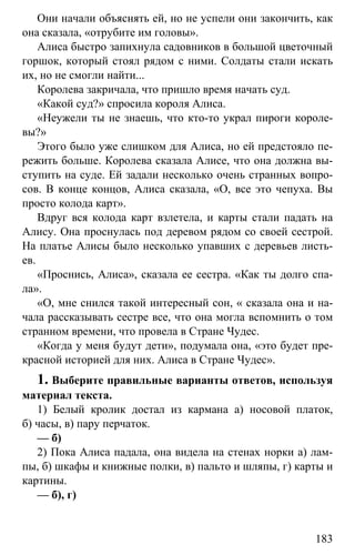 www.gdzbest.ru
183
Они начали объяснять ей, но не успели они закончить, как
она сказала, «отрубите им головы».
Алиса быстро запихнула садовников в большой цветочный
горшок, который стоял рядом с ними. Солдаты стали искать
их, но не смогли найти...
Королева закричала, что пришло время начать суд.
«Какой суд?» спросила короля Алиса.
«Неужели ты не знаешь, что кто-то украл пироги короле-
вы?»
Этого было уже слишком для Алиса, но ей предстояло пе-
режить больше. Королева сказала Алисе, что она должна вы-
ступить на суде. Ей задали несколько очень странных вопро-
сов. В конце концов, Алиса сказала, «О, все это чепуха. Вы
просто колода карт».
Вдруг вся колода карт взлетела, и карты стали падать на
Алису. Она проснулась под деревом рядом со своей сестрой.
На платье Алисы было несколько упавших с деревьев листь-
ев.
«Проснись, Алиса», сказала ее сестра. «Как ты долго спа-
ла».
«О, мне снился такой интересный сон, « сказала она и на-
чала рассказывать сестре все, что она могла вспомнить о том
странном времени, что провела в Стране Чудес.
«Когда у меня будут дети», подумала она, «это будет пре-
красной историей для них. Алиса в Стране Чудес».
1. Выберите правильные варианты ответов, используя
материал текста.
1) Белый кролик достал из кармана а) носовой платок,
б) часы, в) пару перчаток.
— б)
2) Пока Алиса падала, она видела на стенах норки а) лам-
пы, б) шкафы и книжные полки, в) пальто и шляпы, г) карты и
картины.
— б), г)
 