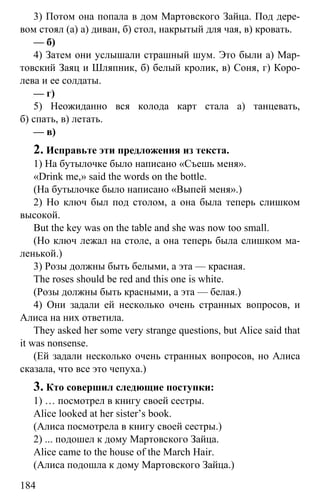 www.gdzbest.ru
184
3) Потом она попала в дом Мартовского Зайца. Под дере-
вом стоял (а) а) диван, б) стол, накрытый для чая, в) кровать.
— б)
4) Затем они услышали страшный шум. Это были а) Мар-
товский Заяц и Шляпник, б) белый кролик, в) Соня, г) Коро-
лева и ее солдаты.
— г)
5) Неожиданно вся колода карт стала а) танцевать,
б) спать, в) летать.
— в)
2. Исправьте эти предложения из текста.
1) На бутылочке было написано «Съешь меня».
«Drink me,» said the words on the bottle.
(На бутылочке было написано «Выпей меня».)
2) Но ключ был под столом, а она была теперь слишком
высокой.
But the key was on the table and she was now too small.
(Но ключ лежал на столе, а она теперь была слишком ма-
ленькой.)
3) Розы должны быть белыми, а эта — красная.
The roses should be red and this one is white.
(Розы должны быть красными, а эта — белая.)
4) Они задали ей несколько очень странных вопросов, и
Алиса на них ответила.
They asked her some very strange questions, but Alice said that
it was nonsense.
(Ей задали несколько очень странных вопросов, но Алиса
сказала, что все это чепуха.)
3. Кто совершил следющие поступки:
1) … посмотрел в книгу своей сестры.
Alice looked at her sister’s book.
(Алиса посмотрела в книгу своей сестры.)
2) ... подошел к дому Мартовского Зайца.
Alice came to the house of the March Hair.
(Алиса подошла к дому Мартовского Зайца.)
 