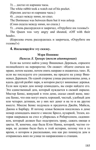 www.gdzbest.ru
185
3) ... достал из кармана часы.
The white rabbit took a watch out of his pocket.
(Кролик достал из кармана часы.)
4) ...сидел между ними, но спал.
The Dormouse was between them but it was asleep.
(Соня сидела между ними, но спала.)
5) ...очень рассердился и закричал, «Отрубите им головы!»
The Queen was very angry and shouted, «Off with their
heads».
(Королева очень рассердилась и закричала, «Отрубите им
головы!»)
4. Инсценируйте эту сказку.
Мэри Поппинс
Памела Л. Треверс (текст адаптирован)
Если вы хотите найти улицу Вишневых Деревьев, спросите
полицейского на перекрестке. Он скажет: «Идите сначала на-
право, потом налево, потом опять направо и окажитесь там». И,
если вы последуете его указаниям, вы придете на улицу Виш-
невых Деревьев. По одной стороне улицы расположены дома, а
вдоль другой разбит парк, в котором растут вишневые деревья.
Если вам нужен дом номер семнадцать, вы скоро найдете его.
Это единственный дом, который нуждается в свежей окраске.
Мистер Бенкс, живущий в этом доме, сказал своей жене, мис-
сис Бенкс, что они могут иметь хороший, чистый, удобный дом
или четырех детишек, но у них нет денег и на то и на другое
вместе. Миссис Бенкс подумала и предпочла Джейн, Майкла,
Джона и Барбару. И потому семья Бенксов поселилась в доме
номер семнадцать вместе с миссис Брилл, кухаркой, Эллен, ко-
торая накрывала на стол и убиралась и Робертсоном, садовни-
ком, который должен был подстригать траву, сажать овощи и
цветы. И, конечно, еще была Кэти Нанна, которой, честно го-
воря, не должно было быть в этой истории, потому что в то
время, о котором я рассказываю, она как раз покинула дом и
отправилась вниз по улице по направлению к станции.
 