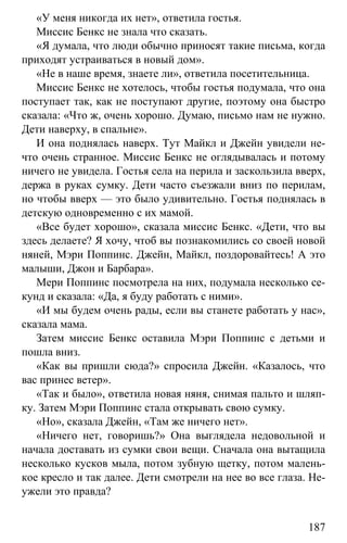 www.gdzbest.ru
187
«У меня никогда их нет», ответила гостья.
Миссис Бенкс не знала что сказать.
«Я думала, что люди обычно приносят такие письма, когда
приходят устраиваться в новый дом».
«Не в наше время, знаете ли», ответила посетительница.
Миссис Бенкс не хотелось, чтобы гостья подумала, что она
поступает так, как не поступают другие, поэтому она быстро
сказала: «Что ж, очень хорошо. Думаю, письмо нам не нужно.
Дети наверху, в спальне».
И она поднялась наверх. Тут Майкл и Джейн увидели не-
что очень странное. Миссис Бенкс не оглядывалась и потому
ничего не увидела. Гостья села на перила и заскользила вверх,
держа в руках сумку. Дети часто съезжали вниз по перилам,
но чтобы вверх — это было удивительно. Гостья поднялась в
детскую одновременно с их мамой.
«Все будет хорошо», сказала миссис Бенкс. «Дети, что вы
здесь делаете? Я хочу, чтоб вы познакомились со своей новой
няней, Мэри Поппинс. Джейн, Майкл, поздоровайтесь! А это
малыши, Джон и Барбара».
Мери Поппинс посмотрела на них, подумала несколько се-
кунд и сказала: «Да, я буду работать с ними».
«И мы будем очень рады, если вы станете работать у нас»,
сказала мама.
Затем миссис Бенкс оставила Мэри Поппинс с детьми и
пошла вниз.
«Как вы пришли сюда?» спросила Джейн. «Казалось, что
вас принес ветер».
«Так и было», ответила новая няня, снимая пальто и шляп-
ку. Затем Мэри Поппинс стала открывать свою сумку.
«Но», сказала Джейн, «Там же ничего нет».
«Ничего нет, говоришь?» Она выглядела недовольной и
начала доставать из сумки свои вещи. Сначала она вытащила
несколько кусков мыла, потом зубную щетку, потом малень-
кое кресло и так далее. Дети смотрели на нее во все глаза. Не-
ужели это правда?
 