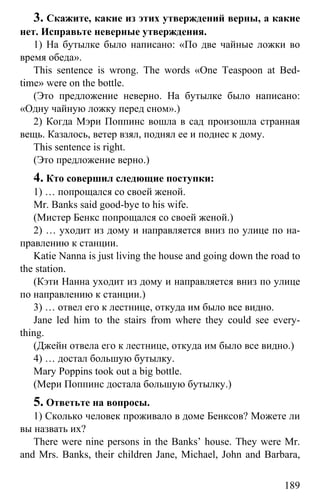 www.gdzbest.ru
189
3. Скажите, какие из этих утверждений верны, а какие
нет. Исправьте неверные утверждения.
1) На бутылке было написано: «По две чайные ложки во
время обеда».
This sentence is wrong. The words «One Teaspoon at Bed-
time» were on the bottle.
(Это предложение неверно. На бутылке было написано:
«Одну чайную ложку перед сном».)
2) Когда Мэри Поппинс вошла в сад произошла странная
вещь. Казалось, ветер взял, поднял ее и поднес к дому.
This sentence is right.
(Это предложение верно.)
4. Кто совершил следющие поступки:
1) … попрощался со своей женой.
Mr. Banks said good-bye to his wife.
(Мистер Бенкс попрощался со своей женой.)
2) … уходит из дому и направляется вниз по улице по на-
правлению к станции.
Katie Nanna is just living the house and going down the road to
the station.
(Кэти Нанна уходит из дому и направляется вниз по улице
по направлению к станции.)
3) … отвел его к лестнице, откуда им было все видно.
Jane led him to the stairs from where they could see every-
thing.
(Джейн отвела его к лестнице, откуда им было все видно.)
4) … достал большую бутылку.
Mary Poppins took out a big bottle.
(Мери Поппинс достала большую бутылку.)
5. Ответьте на вопросы.
1) Сколько человек проживало в доме Бенксов? Можете ли
вы назвать их?
There were nine persons in the Banks’ house. They were Mr.
and Mrs. Banks, their children Jane, Michael, John and Barbara,
 