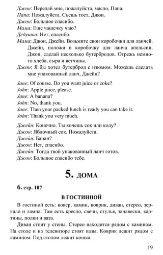 www.gdzbest.ru
19
Джон: Передай мне, пожалуйста, масло, Папа.
Папа: Пожалуйста. Съешь тост, Джон.
Джон: Большое спасибо.
Мама: Еще чашечку чаю?
Дедушка: Нет, спасибо.
Мама: Джон, Джейн. Возьмите свои коробочки для ланчей.
Джейн, положи в коробочку для ланча апельсин.
Джон, сделай несколько бутербродов. Отрежь немно-
го хлеба, сыра и ветчины.
Джон: Я бы хотел бутерброд с изюмом. Можешь сделать
мне упакованный ланч, Джейн?
Jane: Of course. Do you want juice or coke?
John: Apple juice, please.
Jane: A banana?
John: No, thank you.
Jane: Then your packed lunch is ready you can take it.
John: Thank you very much.
Джейн: Конечно. Ты хочешь сок или колу?
Джон: Яблочный сок. Пожалуйста.
Джейн: Банан?
Джон: Нет, спасибо.
Джейн: Тогда твой упакованный ланч готов.
Джон: Большое спасибо тебе.
5. ДОМА
6. стр. 107
В ГОСТИННОЙ
В гостиной есть: ковер, камин, коврик, диван, стерео, зер-
кало и лампа. Там есть кресло, свечи, стулья, занавески, кар-
тины, полки и ваза.
Диван стоит у стены. Стерео находится рядом с камином.
На столе и на телевизоре стоят вазы. Коврик лежит рядом с
камином. Под столом лежит кошка.
 